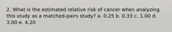 2. What is the estimated relative risk of cancer when analyzing this study as a matched-pairs study? a. 0.25 b. 0.33 c. 1.00 d. 3.00 e. 4.20