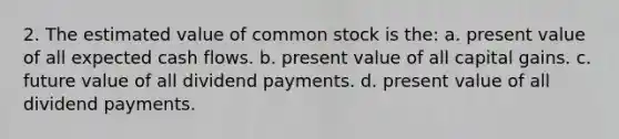 2. The estimated value of common stock is the: a. present value of all expected cash flows. b. present value of all capital gains. c. future value of all dividend payments. d. present value of all dividend payments.