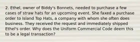 2. Ethel, owner of Biddy's Bonnets, needed to purchase a few cases of straw hats for an upcoming event. She faxed a purchase order to Island Top Hats, a company with whom she often does business. They received the request and immediately shipped Ethel's order. Why does the Uniform Commercial Code deem this to be a legal transaction?