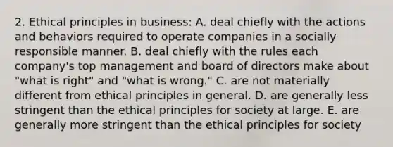 2. Ethical principles in business: A. deal chiefly with the actions and behaviors required to operate companies in a socially responsible manner. B. deal chiefly with the rules each company's top management and board of directors make about "what is right" and "what is wrong." C. are not materially different from ethical principles in general. D. are generally less stringent than the ethical principles for society at large. E. are generally more stringent than the ethical principles for society