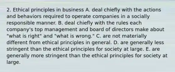 2. Ethical principles in business A. deal chiefly with the actions and behaviors required to operate companies in a socially responsible manner. B. deal chiefly with the rules each company's top management and board of directors make about "what is right" and "what is wrong." C. are not materially different from ethical principles in general. D. are generally less stringent than the ethical principles for society at large. E. are generally more stringent than the ethical principles for society at large.