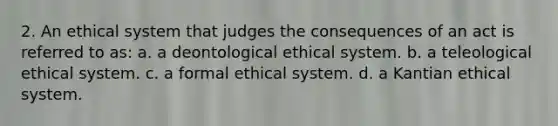 2. An ethical system that judges the consequences of an act is referred to as: a. a deontological ethical system. b. a teleological ethical system. c. a formal ethical system. d. a Kantian ethical system.