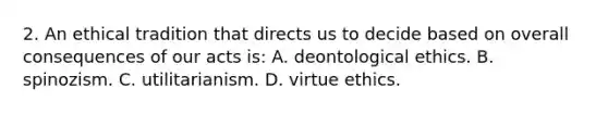 2. An ethical tradition that directs us to decide based on overall consequences of our acts is: A. deontological ethics. B. spinozism. C. utilitarianism. D. virtue ethics.