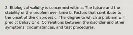 2. Etiological validity is concerned with: a. The future and the stability of the problem over time b. Factors that contribute to the onset of the disorders c. The degree to which a problem will predict behavior d. Correlations between the disorder and other symptoms, circumstances, and test procedures.