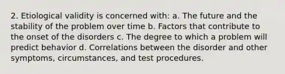 2. Etiological validity is concerned with: a. The future and the stability of the problem over time b. Factors that contribute to the onset of the disorders c. The degree to which a problem will predict behavior d. Correlations between the disorder and other symptoms, circumstances, and test procedures.