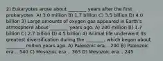 2) Eukaryotes arose about ________ years after the first prokaryotes. A) 3.0 million B) 1.7 billion C) 3.5 billion D) 4.0 billion 3) Large amounts of oxygen gas appeared in Earth's atmosphere about ________ years ago. A) 200 million B) 1.7 billion C) 2.7 billion D) 4.5 billion 4) Animal life underwent its greatest diversification during the ________, which began about ________ million years ago. A) Paleozoic era... 290 B) Paleozoic era... 540 C) Mesozoic era... 363 D) Mesozoic era... 245