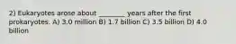 2) Eukaryotes arose about ________ years after the first prokaryotes. A) 3.0 million B) 1.7 billion C) 3.5 billion D) 4.0 billion