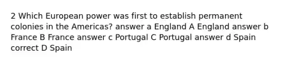 2 Which European power was first to establish permanent colonies in the Americas? answer a England A England answer b France B France answer c Portugal C Portugal answer d Spain correct D Spain