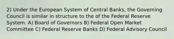 2) Under the European System of Central Banks, the Governing Council is similar in structure to the of the Federal Reserve System. A) Board of Governors B) Federal Open Market Committee C) Federal Reserve Banks D) Federal Advisory Council