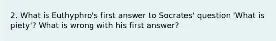 2. What is Euthyphro's first answer to Socrates' question 'What is piety'? What is wrong with his first answer?