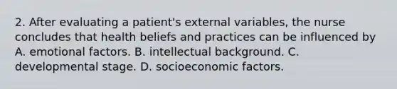 2. After evaluating a patient's external variables, the nurse concludes that health beliefs and practices can be influenced by A. emotional factors. B. intellectual background. C. developmental stage. D. socioeconomic factors.