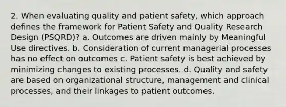 2. When evaluating quality and patient safety, which approach defines the framework for Patient Safety and Quality Research Design (PSQRD)? a. Outcomes are driven mainly by Meaningful Use directives. b. Consideration of current managerial processes has no effect on outcomes c. Patient safety is best achieved by minimizing changes to existing processes. d. Quality and safety are based on organizational structure, management and clinical processes, and their linkages to patient outcomes.