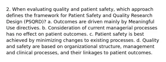 2. When evaluating quality and patient safety, which approach defines the framework for Patient Safety and Quality Research Design (PSQRD)? a. Outcomes are driven mainly by Meaningful Use directives. b. Consideration of current managerial processes has no effect on patient outcomes. c. Patient safety is best achieved by minimizing changes to existing processes. d. Quality and safety are based on organizational structure, management and clinical processes, and their linkages to patient outcomes.