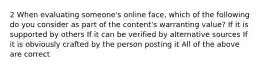 2 When evaluating someone's online face, which of the following do you consider as part of the content's warranting value? If it is supported by others If it can be verified by alternative sources If it is obviously crafted by the person posting it All of the above are correct