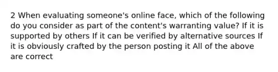 2 When evaluating someone's online face, which of the following do you consider as part of the content's warranting value? If it is supported by others If it can be verified by alternative sources If it is obviously crafted by the person posting it All of the above are correct