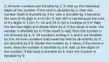 2: All even numbers are divisible by 2 3: Add up the individual digits of the number. If the total is divisible by 3, then the number itself is divisible by 3 Ex: 243 is divisible by 3 because the sum of its digit is 2+4+3= 9, but 367 is not because the sum of it's digits is 3+6+7= 16 and 16 is not a multiple of 3 4: Take the last two digits and divide them by 2. If the result is even, the number is divisible by 4. If the result is odd, then the number is not divisible by 4. 5: All numbers ending in 5 and 0 are divisible by 5 6: All even numbers that meet the test for divisibility by 3 are divisible by 6 8: Divide the number by 2 twice; if the result is even, then the number is divisible by 8 9: Add up the digits of the number; if the total is divisible by 9, then the number is divisible by 9