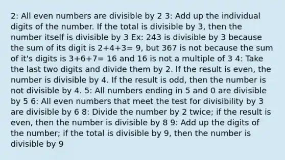 2: All even numbers are divisible by 2 3: Add up the individual digits of the number. If the total is divisible by 3, then the number itself is divisible by 3 Ex: 243 is divisible by 3 because the sum of its digit is 2+4+3= 9, but 367 is not because the sum of it's digits is 3+6+7= 16 and 16 is not a multiple of 3 4: Take the last two digits and divide them by 2. If the result is even, the number is divisible by 4. If the result is odd, then the number is not divisible by 4. 5: All numbers ending in 5 and 0 are divisible by 5 6: All even numbers that meet the test for divisibility by 3 are divisible by 6 8: Divide the number by 2 twice; if the result is even, then the number is divisible by 8 9: Add up the digits of the number; if the total is divisible by 9, then the number is divisible by 9