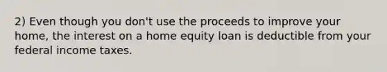 2) Even though you don't use the proceeds to improve your home, the interest on a home equity loan is deductible from your federal income taxes.