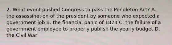 2. What event pushed Congress to pass the Pendleton Act? A. the assassination of the president by someone who expected a government job B. the financial panic of 1873 C. the failure of a government employee to properly publish the yearly budget D. the Civil War