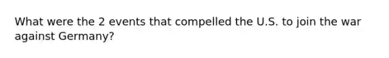 What were the 2 events that compelled the U.S. to join the war against Germany?