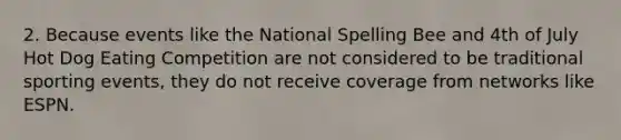 2. Because events like the National Spelling Bee and 4th of July Hot Dog Eating Competition are not considered to be traditional sporting events, they do not receive coverage from networks like ESPN.