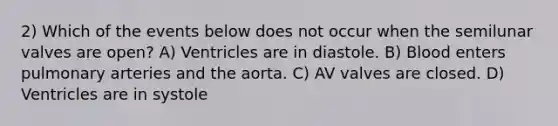 2) Which of the events below does not occur when the semilunar valves are open? A) Ventricles are in diastole. B) Blood enters pulmonary arteries and the aorta. C) AV valves are closed. D) Ventricles are in systole