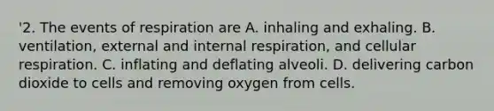 '2. The events of respiration are A. inhaling and exhaling. B. ventilation, external and internal respiration, and cellular respiration. C. inflating and deflating alveoli. D. delivering carbon dioxide to cells and removing oxygen from cells.