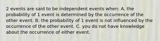 2 events are said to be independent events when: A. the probability of 1 event is determined by the occurrence of the other event. B. the probability of 1 event is not influenced by the occurrence of the other event. C. you do not have knowledge about the occurrence of either event.