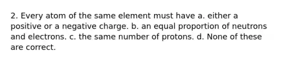 2. Every atom of the same element must have a. either a positive or a negative charge. b. an equal proportion of neutrons and electrons. c. the same number of protons. d. None of these are correct.