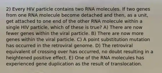 2) Every HIV particle contains two RNA molecules. If two genes from one RNA molecule become detached and then, as a unit, get attached to one end of the other RNA molecule within a single HIV particle, which of these is true? A) There are now fewer genes within the viral particle. B) There are now more genes within the viral particle. C) A point substitution mutation has occurred in the retroviral genome. D) The retroviral equivalent of crossing over has occurred, no doubt resulting in a heightened positive effect. E) One of the RNA molecules has experienced gene duplication as the result of translocation.