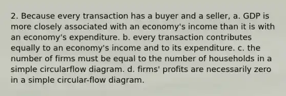 2. Because every transaction has a buyer and a seller, a. GDP is more closely associated with an economy's income than it is with an economy's expenditure. b. every transaction contributes equally to an economy's income and to its expenditure. c. the number of firms must be equal to the number of households in a simple circularflow diagram. d. firms' profits are necessarily zero in a simple circular-flow diagram.