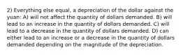 2) Everything else equal, a depreciation of the dollar against the yuan: A) will not affect the quantity of dollars demanded. B) will lead to an increase in the quantity of dollars demanded. C) will lead to a decrease in the quantity of dollars demanded. D) can either lead to an increase or a decrease in the quantity of dollars demanded depending on the magnitude of the depreciation.