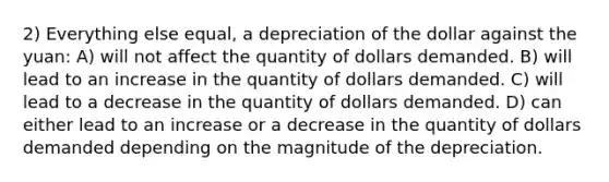 2) Everything else equal, a depreciation of the dollar against the yuan: A) will not affect the quantity of dollars demanded. B) will lead to an increase in the quantity of dollars demanded. C) will lead to a decrease in the quantity of dollars demanded. D) can either lead to an increase or a decrease in the quantity of dollars demanded depending on the magnitude of the depreciation.