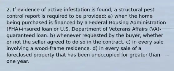 2. If evidence of active infestation is found, a structural pest control report is required to be provided: a) when the home being purchased is financed by a Federal Housing Administration (FHA)-insured loan or U.S. Department of Veterans Affairs (VA)-guaranteed loan. b) whenever requested by the buyer, whether or not the seller agreed to do so in the contract. c) in every sale involving a wood-frame residence. d) in every sale of a foreclosed property that has been unoccupied for greater than one year.