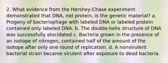 2. What evidence from the Hershey-Chase experiment demonstrated that DNA, not protein, is the genetic material? a. Progeny of bacteriophage with labeled DNA or labeled protein contained only labeled DNA. b. The double-helix structure of DNA was successfully elucidated c. Bacteria grown in the presence of an isotope of nitrogen, contained half of the amount of the isotope after only one round of replication. d. A nonvirulent bacterial strain became virulent after exposure to dead bacteria.