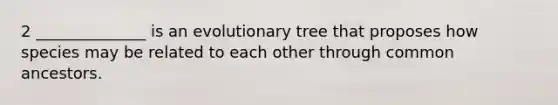 2 ______________ is an evolutionary tree that proposes how species may be related to each other through common ancestors.