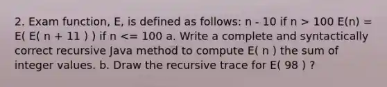 2. Exam function, E, is defined as follows: n - 10 if n > 100 E(n) = E( E( n + 11 ) ) if n <= 100 a. Write a complete and syntactically correct recursive Java method to compute E( n ) the sum of integer values. b. Draw the recursive trace for E( 98 ) ?