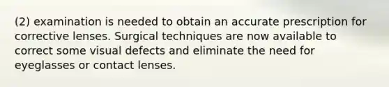 (2) examination is needed to obtain an accurate prescription for corrective lenses. Surgical techniques are now available to correct some visual defects and eliminate the need for eyeglasses or contact lenses.