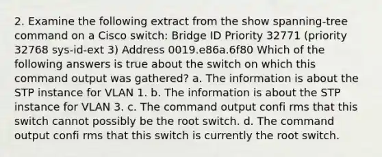 2. Examine the following extract from the show spanning-tree command on a Cisco switch: Bridge ID Priority 32771 (priority 32768 sys-id-ext 3) Address 0019.e86a.6f80 Which of the following answers is true about the switch on which this command output was gathered? a. The information is about the STP instance for VLAN 1. b. The information is about the STP instance for VLAN 3. c. The command output confi rms that this switch cannot possibly be the root switch. d. The command output confi rms that this switch is currently the root switch.