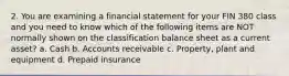 2. You are examining a financial statement for your FIN 380 class and you need to know which of the following items are NOT normally shown on the classification balance sheet as a current asset? a. Cash b. Accounts receivable c. Property, plant and equipment d. Prepaid insurance