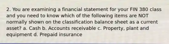 2. You are examining a financial statement for your FIN 380 class and you need to know which of the following items are NOT normally shown on the classification balance sheet as a current asset? a. Cash b. Accounts receivable c. Property, plant and equipment d. Prepaid insurance