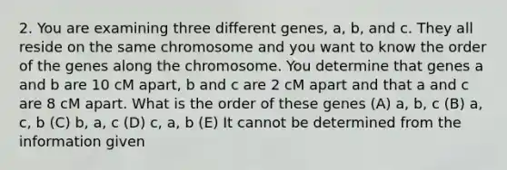 2. You are examining three different genes, a, b, and c. They all reside on the same chromosome and you want to know the order of the genes along the chromosome. You determine that genes a and b are 10 cM apart, b and c are 2 cM apart and that a and c are 8 cM apart. What is the order of these genes (A) a, b, c (B) a, c, b (C) b, a, c (D) c, a, b (E) It cannot be determined from the information given