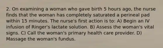 2. On examining a woman who gave birth 5 hours ago, the nurse finds that the woman has completely saturated a perineal pad within 15 minutes. The nurse's first action is to: A) Begin an IV infusion of Ringer's lactate solution. B) Assess the woman's vital signs. C) Call the woman's primary health care provider. D) Massage the woman's fundus.