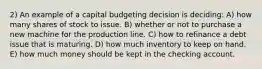 2) An example of a capital budgeting decision is deciding: A) how many shares of stock to issue. B) whether or not to purchase a new machine for the production line. C) how to refinance a debt issue that is maturing. D) how much inventory to keep on hand. E) how much money should be kept in the checking account.