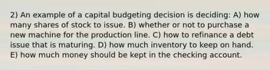 2) An example of a capital budgeting decision is deciding: A) how many shares of stock to issue. B) whether or not to purchase a new machine for the production line. C) how to refinance a debt issue that is maturing. D) how much inventory to keep on hand. E) how much money should be kept in the checking account.