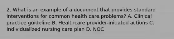 2. What is an example of a document that provides standard interventions for common health care problems? A. Clinical practice guideline B. Healthcare provider-initiated actions C. Individualized nursing care plan D. NOC