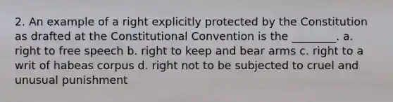 2. An example of a right explicitly protected by the Constitution as drafted at <a href='https://www.questionai.com/knowledge/knd5xy61DJ-the-constitutional-convention' class='anchor-knowledge'>the constitutional convention</a> is the ________. a. right to free speech b. right to keep and bear arms c. right to a writ of habeas corpus d. right not to be subjected to cruel and unusual punishment