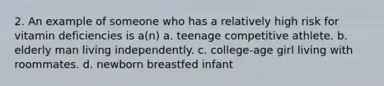 2. An example of someone who has a relatively high risk for vitamin deficiencies is a(n) a. teenage competitive athlete. b. elderly man living independently. c. college-age girl living with roommates. d. newborn breastfed infant