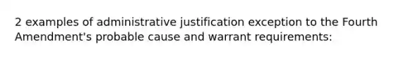 2 examples of administrative justification exception to the Fourth Amendment's probable cause and warrant requirements: