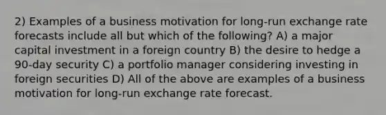 2) Examples of a business motivation for long-run exchange rate forecasts include all but which of the following? A) a major capital investment in a foreign country B) the desire to hedge a 90-day security C) a portfolio manager considering investing in foreign securities D) All of the above are examples of a business motivation for long-run exchange rate forecast.